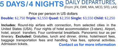 5 DAYS / 4 NIGHTS  DAILY DEPARTURES,  (From: JFK, EWR, MIA, MCO, SFO, LAX) Double: $2,750 Triple: $2,550 Quad: $2,350 Single: $3,550 Child: $2,250  Price per person in US dollars Includes: Round-trip airfare with connection, from selected cities in the United States (USA). Four nights of hotel accommodation (3-stars). Airport, hotel, airport  transfers. Four continental breakfasts. Panoramic tour as per itinerary. Excluded: Gratuities, lunch and dinner, drinks. hotel/resort fees, baggage transportation fees and handling. Visa fees, optional activities. Admission tickets.   Contact us for more information